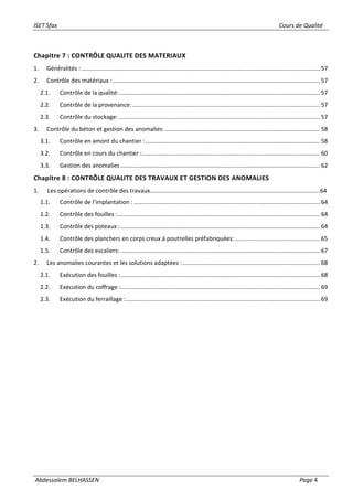 ISET Sfax Cours de Qualité
Abdessalem BELHASSEN Page 4
Chapitre 7 : CONTRÔLE QUALITE DES MATERIAUX
1. Généralités : .................................................................................................................................................. 57
2. Contrôle des matériaux :............................................................................................................................... 57
2.1. Contrôle de la qualité:........................................................................................................................... 57
2.2. Contrôle de la provenance:................................................................................................................... 57
2.3. Contrôle du stockage: ........................................................................................................................... 57
3. Contrôle du béton et gestion des anomalies:............................................................................................... 58
3.1. Contrôle en amont du chantier :........................................................................................................... 58
3.2. Contrôle en cours du chantier :............................................................................................................. 60
3.3. Gestion des anomalies .......................................................................................................................... 62
Chapitre 8 : CONTRÔLE QUALITE DES TRAVAUX ET GESTION DES ANOMALIES
1. Les opérations de contrôle des travaux…………………………………………………………………………………………………..64
1.1. Contrôle de l’implantation : .................................................................................................................. 64
1.2. Contrôle des fouilles :............................................................................................................................ 64
1.3. Contrôle des poteaux :.......................................................................................................................... 64
1.4. Contrôle des planchers en corps creux à poutrelles préfabriquées:.................................................... 65
1.5. Contrôle des escaliers: .......................................................................................................................... 67
2. Les anomalies courantes et les solutions adaptées :.................................................................................... 68
2.1. Exécution des fouilles :.......................................................................................................................... 68
2.2. Exécution du coffrage :.......................................................................................................................... 69
2.3. Exécution du ferraillage :....................................................................................................................... 69
 