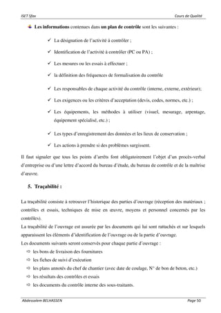 ISET Sfax Cours de Qualité
Abdessalem BELHASSEN Page 50
Les informations contenues dans un plan de contrôle sont les suivantes :
✓ La désignation de l’activité à contrôler ;
✓ Identification de l’activité à contrôler (PC ou PA) ;
✓ Les mesures ou les essais à effectuer ;
✓ la définition des fréquences de formalisation du contrôle
✓ Les responsables de chaque activité du contrôle (interne, externe, extérieur);
✓ Les exigences ou les critères d’acceptation (devis, codes, normes, etc.) ;
✓ Les équipements, les méthodes à utiliser (visuel, mesurage, arpentage,
équipement spécialisé, etc.) ;
✓ Les types d’enregistrement des données et les lieux de conservation ;
✓ Les actions à prendre si des problèmes surgissent.
Il faut signaler que tous les points d’arrêts font obligatoirement l’objet d’un procès-verbal
d’entreprise ou d’une lettre d’accord du bureau d’étude, du bureau de contrôle et de la maîtrise
d’œuvre.
5. Traçabilité :
La traçabilité consiste à retrouver l’historique des parties d’ouvrage (réception des matériaux ;
contrôles et essais, techniques de mise en œuvre, moyens et personnel concernés par les
contrôles).
La traçabilité de l’ouvrage est assurée par les documents qui lui sont rattachés et sur lesquels
apparaissent les éléments d’identification de l’ouvrage ou de la partie d’ouvrage.
Les documents suivants seront conservés pour chaque partie d’ouvrage :
 les bons de livraison des fournitures
 les fiches de suivi d’exécution
 les plans annotés du chef de chantier (avec date de coulage, N° de bon de beton, etc.)
 les résultats des contrôles et essais
 les documents du contrôle interne des sous-traitants.
 