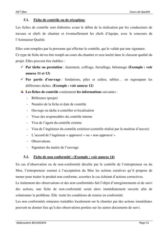 ISET Sfax Cours de Qualité
Abdessalem BELHASSEN Page 51
5.1. Fiche de contrôle ou de réception:
Les fiches de contrôle sont élaborées avant le début de la réalisation par les conducteurs de
travaux et chefs de chantier et éventuellement les chefs d’équipe, avec le concours de
l’Animateur Qualité.
Elles sont remplies par la personne qui effectue le contrôle, qui le valide par une signature.
Ce type de fiche devra être rempli au cours du chantier et sera inséré dans le classeur qualité du
projet. Elles peuvent être établies :
✓ Par tâche ou prestation : étaiement, coffrage, ferraillage, bétonnage (Exemple : voir
annexe 11 et 13)
✓ Par partie d’ouvrage : fondations, piles et culées, tablier… en regroupant les
différentes tâches. (Exemple : voir annexe 12)
Les fiches de contrôle contiennent les informations suivantes :
- Référence (projet)
- Numéro de la fiche et date de contrôle
- Ouvrage ou tâche à contrôler et localisation
- Visas des responsables du contrôle interne
- Visa de l’agent du contrôle externe
- Visa de l’ingénieur du contrôle extérieur (contrôle réalisé par la maitrise d’œuvre)
- L’accord de l’ingénieur « approuvé » ou « non approuvé »
- Observations
- Signature du maitre de l’ouvrage
5.2. Fiche de non conformité : (Exemple : voir annexe 14)
En cas d’observation ou de non-conformité décelée par le contrôle de l’entrepreneur ou du
Moe, l’entrepreneur soumet à l’acceptation du Moe les actions curatives qu’il propose de
mener pour traiter le produit non conforme, assorties le cas échéant d’actions correctives.
Le traitement des observations et des non-conformités fait l’objet d’enregistrements et de suivi
des actions, une fiche de non-conformité serait alors immédiatement ouverte afin de
solutionner le problème. Elle traite les conditions de remise en conformité.
Les non conformités mineures traitables localement sur le chantier par des actions immédiates
peuvent ne donner lieu qu’à des observations portées sur les autres documents de suivi.
 