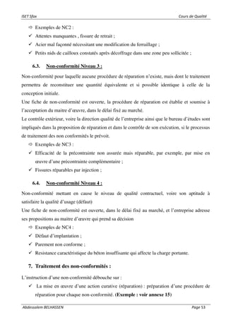 ISET Sfax Cours de Qualité
Abdessalem BELHASSEN Page 53
 Exemples de NC2 :
✓ Attentes manquantes , fissure de retrait ;
✓ Acier mal façonné nécessitant une modification du ferraillage ;
✓ Petits nids de cailloux constatés après décoffrage dans une zone peu sollicitée ;
6.3. Non-conformité Niveau 3 :
Non-conformité pour laquelle aucune procédure de réparation n’existe, mais dont le traitement
permettra de reconstituer une quantité équivalente et si possible identique à celle de la
conception initiale.
Une fiche de non-conformité est ouverte, la procédure de réparation est établie et soumise à
l’acceptation du maitre d’œuvre, dans le délai fixé au marché.
Le contrôle extérieur, voire la direction qualité de l’entreprise ainsi que le bureau d’études sont
impliqués dans la proposition de réparation et dans le contrôle de son exécution, si le processus
de traitement des non conformités le prévoit.
 Exemples de NC3 :
✓ Efficacité de la précontrainte non assurée mais réparable, par exemple, par mise en
œuvre d’une précontrainte complémentaire ;
✓ Fissures réparables par injection ;
6.4. Non-conformité Niveau 4 :
Non-conformité mettant en cause le niveau de qualité contractuel, voire son aptitude à
satisfaire la qualité d’usage (défaut)
Une fiche de non-conformité est ouverte, dans le délai fixé au marché, et l’entreprise adresse
ses propositions au maitre d’œuvre qui prend sa décision
 Exemples de NC4 :
✓ Défaut d’implantation ;
✓ Parement non conforme ;
✓ Resistance caractéristique du béton insuffisante qui affecte la charge portante.
7. Traitement des non-conformités :
L’instruction d’une non-conformité débouche sur :
✓ La mise en œuvre d’une action curative (réparation) : préparation d’une procédure de
réparation pour chaque non-conformité. (Exemple : voir annexe 15)
 