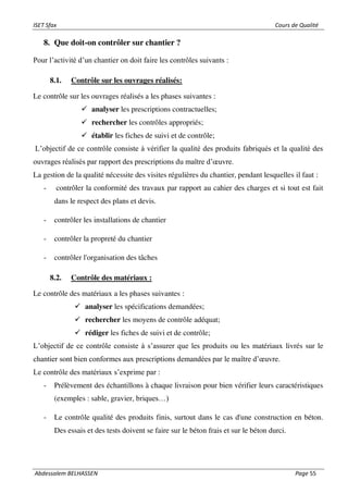 ISET Sfax Cours de Qualité
Abdessalem BELHASSEN Page 55
8. Que doit-on contrôler sur chantier ?
Pour l’activité d’un chantier on doit faire les contrôles suivants :
8.1. Contrôle sur les ouvrages réalisés:
Le contrôle sur les ouvrages réalisés a les phases suivantes :
✓ analyser les prescriptions contractuelles;
✓ rechercher les contrôles appropriés;
✓ établir les fiches de suivi et de contrôle;
L’objectif de ce contrôle consiste à vérifier la qualité des produits fabriqués et la qualité des
ouvrages réalisés par rapport des prescriptions du maître d’œuvre.
La gestion de la qualité nécessite des visites régulières du chantier, pendant lesquelles il faut :
- contrôler la conformité des travaux par rapport au cahier des charges et si tout est fait
dans le respect des plans et devis.
- contrôler les installations de chantier
- contrôler la propreté du chantier
- contrôler l'organisation des tâches
8.2. Contrôle des matériaux :
Le contrôle des matériaux a les phases suivantes :
✓ analyser les spécifications demandées;
✓ rechercher les moyens de contrôle adéquat;
✓ rédiger les fiches de suivi et de contrôle;
L’objectif de ce contrôle consiste à s’assurer que les produits ou les matériaux livrés sur le
chantier sont bien conformes aux prescriptions demandées par le maître d’œuvre.
Le contrôle des matériaux s’exprime par :
- Prélèvement des échantillons à chaque livraison pour bien vérifier leurs caractéristiques
(exemples : sable, gravier, briques…)
- Le contrôle qualité des produits finis, surtout dans le cas d'une construction en béton.
Des essais et des tests doivent se faire sur le béton frais et sur le béton durci.
 