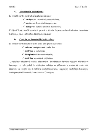 ISET Sfax Cours de Qualité
Abdessalem BELHASSEN Page 56
8.3. Contrôle sur les matériels:
Le contrôle sur les matériels a les phases suivantes :
✓ analyser les caractéristiques souhaitées;
✓ rechercher les contrôles appropriés;
✓ rédiger les fiches d’entretien du matériel;
L’objectif de ce contrôle consiste à garantir la sécurité du personnel sur le chantier vis-à-vis de
la présence ou de l’utilisation des matériels prévus
8.4. Contrôle sur la rentabilité et les coûts :
Le contrôle sur la rentabilité et les coûts a les phases suivantes :
✓ calculer les dépenses de production;
✓ contrôler la rentabilité;
✓ interpréter les résultats obtenus;
✓ contrôler les coûts de réalisation;
L’objectif de ce contrôle consiste à récapituler l’ensemble des dépenses engagées pour réaliser
l’ouvrage. Le coût global de réalisation s’obtient en effectuant la somme de toutes ces
dépenses. Ce contrôle vise à établir le résultat financier de l’opération en chiffrant l’ensemble
des dépenses et l’ensemble des recettes de l’entreprise.
 