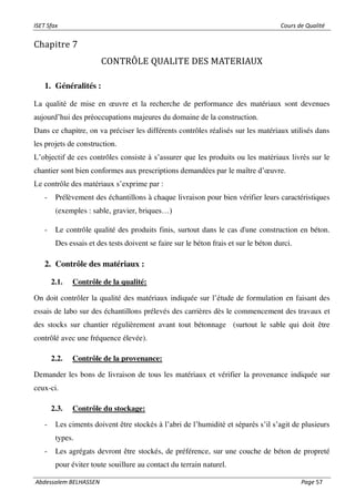 ISET Sfax Cours de Qualité
Abdessalem BELHASSEN Page 57
Chapitre 7
CONTRÔLE QUALITE DES MATERIAUX
1. Généralités :
La qualité de mise en œuvre et la recherche de performance des matériaux sont devenues
aujourd’hui des préoccupations majeures du domaine de la construction.
Dans ce chapitre, on va préciser les différents contrôles réalisés sur les matériaux utilisés dans
les projets de construction.
L’objectif de ces contrôles consiste à s’assurer que les produits ou les matériaux livrés sur le
chantier sont bien conformes aux prescriptions demandées par le maître d’œuvre.
Le contrôle des matériaux s’exprime par :
- Prélèvement des échantillons à chaque livraison pour bien vérifier leurs caractéristiques
(exemples : sable, gravier, briques…)
- Le contrôle qualité des produits finis, surtout dans le cas d'une construction en béton.
Des essais et des tests doivent se faire sur le béton frais et sur le béton durci.
2. Contrôle des matériaux :
2.1. Contrôle de la qualité:
On doit contrôler la qualité des matériaux indiquée sur l’étude de formulation en faisant des
essais de labo sur des échantillons prélevés des carrières dès le commencement des travaux et
des stocks sur chantier régulièrement avant tout bétonnage (surtout le sable qui doit être
contrôlé avec une fréquence élevée).
2.2. Contrôle de la provenance:
Demander les bons de livraison de tous les matériaux et vérifier la provenance indiquée sur
ceux-ci.
2.3. Contrôle du stockage:
- Les ciments doivent être stockés à l’abri de l’humidité et séparés s’il s’agit de plusieurs
types.
- Les agrégats devront être stockés, de préférence, sur une couche de béton de propreté
pour éviter toute souillure au contact du terrain naturel.
 