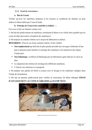 ISET Sfax Cours de Qualité
Abdessalem BELHASSEN Page 59
3.1.2. Essai de convenance :
a. But de l’essai:
Vérifier qu’avec les matériaux proposés et les moyens et conditions du chantier on peut
réaliser le béton défini par l’essai d’étude.
b. Principe de l’essai et les contrôles à réalisés :
Cet essai se fait sur chantier comme suit:
1. On fait des prélèvements de matériaux constituant le béton et on vérifie leurs qualités par les
essais de labo nécessaires (réception des matériaux);
2. On inspecte la centrale à béton ou le moyen de fabrication à utiliser;
REMARQUE : Pour le cas d’une centrale à béton, il faut vérifier:
▪ Son emplacement qui doit être le plus proche possible des ouvrages à bétonner d’une
part et spacieux pour faciliter le stockage des matériaux et la manœuvre des engins
d’autre part.
▪ Son étalonnage : certificat d’étalonnage par un laboratoire agrée daté de six mois au
plus.
▪ La séparation des trémies de stockage des différents matériaux.
▪ L’état de son malaxeur et sa propreté.
3. On prépare une gâchée de béton à essayer avec le dosage et les matériaux indiqués dans
l’étude de formulation;
4. On fait un premier prélèvement pour vérifier la consistance du béton fabriqué (ESSAI
D’AFFAISSEMENT AU CONE D’ABRAHMS ou SLUMP TEST);
Figure 19: Essai de cône d’abrams
 