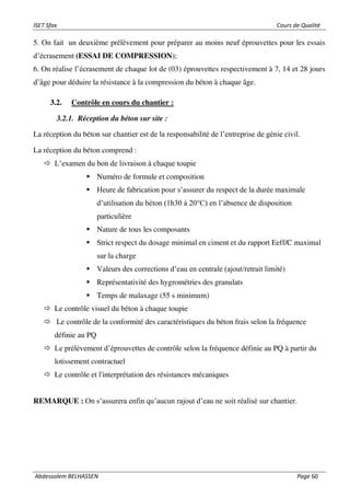 ISET Sfax Cours de Qualité
Abdessalem BELHASSEN Page 60
5. On fait un deuxième prélèvement pour préparer au moins neuf éprouvettes pour les essais
d’écrasement (ESSAI DE COMPRESSION);
6. On réalise l’écrasement de chaque lot de (03) éprouvettes respectivement à 7, 14 et 28 jours
d’âge pour déduire la résistance à la compression du béton à chaque âge.
3.2. Contrôle en cours du chantier :
3.2.1. Réception du béton sur site :
La réception du béton sur chantier est de la responsabilité de l’entreprise de génie civil.
La réception du béton comprend :
 L’examen du bon de livraison à chaque toupie
▪ Numéro de formule et composition
▪ Heure de fabrication pour s’assurer du respect de la durée maximale
d’utilisation du béton (1h30 à 20°C) en l’absence de disposition
particulière
▪ Nature de tous les composants
▪ Strict respect du dosage minimal en ciment et du rapport Eeff/C maximal
sur la charge
▪ Valeurs des corrections d’eau en centrale (ajout/retrait limité)
▪ Représentativité des hygrométries des granulats
▪ Temps de malaxage (55 s minimum)
 Le contrôle visuel du béton à chaque toupie
 Le contrôle de la conformité des caractéristiques du béton frais selon la fréquence
définie au PQ
 Le prélèvement d’éprouvettes de contrôle selon la fréquence définie au PQ à partir du
lotissement contractuel
 Le contrôle et l'interprétation des résistances mécaniques
REMARQUE : On s’assurera enfin qu’aucun rajout d’eau ne soit réalisé sur chantier.
 