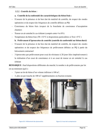 ISET Sfax Cours de Qualité
Abdessalem BELHASSEN Page 61
3.2.2. Contrôle du béton :
a. Contrôle de la conformité des caractéristiques du béton frais :
- S’assurer de la présence et du bon état du matériel de contrôle, du respect des modes
opératoires et du respect des fréquences de contrôle définies au PQ
- Consistance du béton frais (respect de la fourchette de consistance d’acceptation
chantier)
- Teneur en air entraîné le cas échéant (compris entre 4 et 8%)
- Température du béton frais (Tb <32°C et dispositions particulières si Text <5°C )
b. Prélèvement d’éprouvettes de contrôle (contrôle de conformité sur béton durci)
- S’assurer de la présence et du bon état du matériel de contrôle, du respect des modes
opératoires et du respect des fréquences de prélèvement définies au PQ à partir du
lotissement contractuel
- 3 éprouvettes par prélèvement pour essai de résistance à 28 jours liées impérativement à
la réalisation d’un essai de consistance et à un essai de teneur en air entraîné le cas
échéant
REMARQUE : Sauf dispositions différentes du marché, le nombre n de prélèvements par lot
est au minimum égal à :
- 3 pour un lot de béton d’un volume inférieur à 100 m3
,
- 3, plus un par tranche de 100 m3
supplémentaires ou fraction restante.
Figure 20 : Prélèvement des éprouvettes Figure 21: Essai de la compression
 