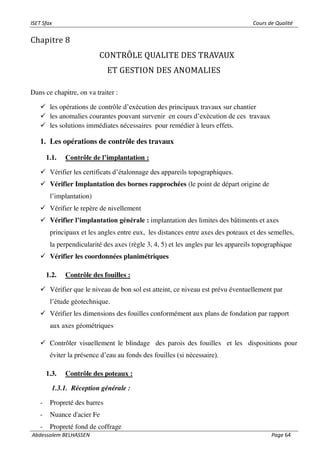 ISET Sfax Cours de Qualité
Abdessalem BELHASSEN Page 64
Chapitre 8
CONTRÔLE QUALITE DES TRAVAUX
ET GESTION DES ANOMALIES
Dans ce chapitre, on va traiter :
✓ les opérations de contrôle d’exécution des principaux travaux sur chantier
✓ les anomalies courantes pouvant survenir en cours d’exécution de ces travaux
✓ les solutions immédiates nécessaires pour remédier à leurs effets.
1. Les opérations de contrôle des travaux
1.1. Contrôle de l’implantation :
✓ Vérifier les certificats d’étalonnage des appareils topographiques.
✓ Vérifier Implantation des bornes rapprochées (le point de départ origine de
l’implantation)
✓ Vérifier le repère de nivellement
✓ Vérifier l’implantation générale : implantation des limites des bâtiments et axes
principaux et les angles entre eux, les distances entre axes des poteaux et des semelles,
la perpendicularité des axes (règle 3, 4, 5) et les angles par les appareils topographique
✓ Vérifier les coordonnées planimétriques
1.2. Contrôle des fouilles :
✓ Vérifier que le niveau de bon sol est atteint, ce niveau est prévu éventuellement par
l’étude géotechnique.
✓ Vérifier les dimensions des fouilles conformément aux plans de fondation par rapport
aux axes géométriques
✓ Contrôler visuellement le blindage des parois des fouilles et les dispositions pour
éviter la présence d’eau au fonds des fouilles (si nécessaire).
1.3. Contrôle des poteaux :
1.3.1. Réception générale :
- Propreté des barres
- Nuance d'acier Fe
- Propreté fond de coffrage
 