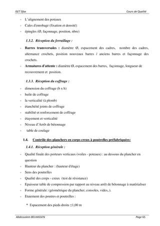 ISET Sfax Cours de Qualité
Abdessalem BELHASSEN Page 65
- L’alignement des poteaux
- Cales d'enrobage (fixation et densité)
- épingles (Ø, façonnage, position, nbre)
1.3.2. Réception du ferraillage :
- Barres transversales : diamètre Ø, espacement des cadres, nombre des cadres,
alternance crochets, position nouveaux barres / anciens barres et façonnage des
crochets.
- Armatures d'attente : diamètre Ø, espacement des barres, façonnage, longueur de
recouvrement et position.
1.3.3. Réception du coffrage :
- dimension du coffrage (b x h)
- huile de coffrage
- la verticalité (à plomb)
- étanchéité joints de coffrage
- stabilité et renforcement de coffrage
- étayement et verticalité
- Niveau d’Arrêt de bétonnage
- table de coulage
1.4. Contrôle des planchers en corps creux à poutrelles préfabriquées:
1.4.1. Réception générale :
- Qualité finale des porteurs verticaux (voiles - poteaux) : au dessous du plancher en
question
- Hauteur du plancher : (hauteur d'étage)
- Sens des poutrelles
- Qualité des corps - creux (test de résistance)
- Epaisseur table de compression par rapport au niveau arrêt de bétonnage à matérialiser
- Forme générale: (géométrique du plancher, consoles, vides,.).
- Etaiement des poutres et poutrelles :
* Espacement des pieds droits ≤1,00 m
 