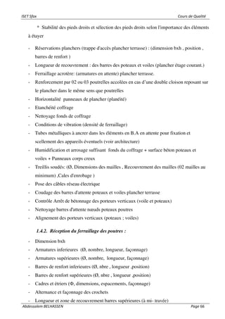 ISET Sfax Cours de Qualité
Abdessalem BELHASSEN Page 66
* Stabilité des pieds droits et sélection des pieds droits selon l'importance des éléments
à étayer
- Réservations planchers (trappe d'accès plancher terrasse) : (dimension bxh , position ,
barres de renfort )
- Longueur de recouvrement : des barres des poteaux et voiles (plancher étage courant.)
- Ferraillage acrotère: (armatures en attente) plancher terrasse.
- Renforcement par 02 ou 03 poutrelles accolées en cas d’une double cloison reposant sur
le plancher dans le même sens que poutrelles
- Horizontalité panneaux de plancher (planéité)
- Etanchéité coffrage
- Nettoyage fonds de coffrage
- Conditions de vibration (densité de ferraillage)
- Tubes métalliques à ancrer dans les éléments en B.A en attente pour fixation et
scellement des appareils éventuels (voir architecture)
- Humidification et arrosage suffisant fonds du coffrage + surface béton poteaux et
voiles + Panneaux corps creux
- Treillis soudés: (Ø, Dimensions des mailles , Recouvrement des mailles (02 mailles au
minimum) ,Cales d'enrobage )
- Pose des câbles réseau électrique
- Coudage des barres d'attente poteaux et voiles plancher terrasse
- Contrôle Arrêt de bétonnage des porteurs verticaux (voile et poteaux)
- Nettoyage barres d'attente nœuds poteaux poutres
- Alignement des porteurs verticaux (poteaux ; voiles)
1.4.2. Réception du ferraillage des poutres :
- Dimension bxh
- Armatures inferieures (Ø, nombre, longueur, façonnage)
- Armatures supérieures (Ø, nombre, longueur, façonnage)
- Barres de renfort inferieures (Ø, nbre , longueur ,position)
- Barres de renfort supérieures (Ø, nbre , longueur ,position)
- Cadres et étriers (Ф, dimensions, espacements, façonnage)
- Alternance et façonnage des crochets
- Longueur et zone de recouvrement barres supérieures (à mi- travée)
 