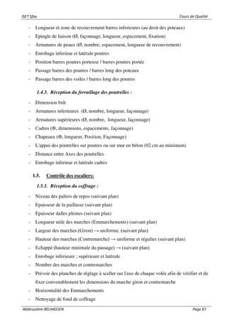 ISET Sfax Cours de Qualité
Abdessalem BELHASSEN Page 67
- Longueur et zone de recouvrement barres inferieures (au droit des poteaux)
- Epingle de liaison (Ø, façonnage, longueur, espacement, fixation)
- Armatures de peaux (Ø, nombre, espacement, longueur de recouvrement)
- Enrobage inferieur et latérale poutres
- Position barres poutres porteuse / barres poutres portée
- Passage barres des poutres / barres long des poteaux
- Passage barres des voiles / barres long des poutres
1.4.3. Réception du ferraillage des poutrelles :
- Dimension bxh
- Armatures inferieures (Ø, nombre, longueur, façonnage)
- Armatures supérieures (Ø, nombre, longueur, façonnage)
- Cadres (Ф, dimensions, espacements, façonnage)
- Chapeaux (Ф, longueur, Position, Façonnage)
- L'appui des poutrelles sur poutres ou sur mur en béton (02 cm au minimum)
- Distance entre Axes des poutrelles
- Enrobage inferieur et latérale cadres
1.5. Contrôle des escaliers:
1.5.1. Réception du coffrage :
- Niveau des paliers de repos (suivant plan)
- Epaisseur de la paillasse (suivant plan)
- Epaisseur dalles pleines (suivant plan)
- Longueur utile des marches (Emmarchements) (suivant plan)
- Largeur des marches (Giron) → uniforme. (suivant plan)
- Hauteur des marches (Contremarche) → uniforme et régulier (suivant plan)
- Echappé (hauteur minimale du passage) → (suivant plan)
- Enrobage inferieure ; supérieure et latérale
- Nombre des marches et contremarches
- Prévoir des planches de réglage à sceller sur l'axe de chaque volée afin de vérifier et de
fixer convenablement les dimensions du marche giron et contremarche
- Horizontalité des Emmarchements
- Nettoyage de fond de coffrage
 
