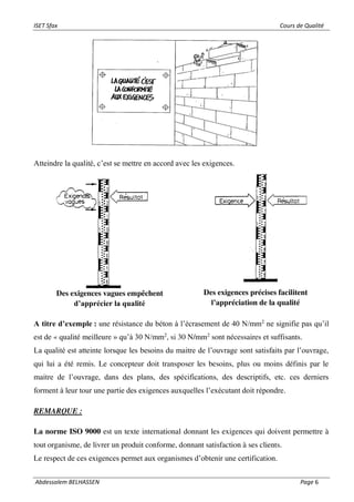 ISET Sfax Cours de Qualité
Abdessalem BELHASSEN Page 6
Atteindre la qualité, c’est se mettre en accord avec les exigences.
A titre d’exemple : une résistance du béton à l’écrasement de 40 N/mm2
ne signifie pas qu’il
est de « qualité meilleure » qu’à 30 N/mm2
, si 30 N/mm2
sont nécessaires et suffisants.
La qualité est atteinte lorsque les besoins du maitre de l’ouvrage sont satisfaits par l’ouvrage,
qui lui a été remis. Le concepteur doit transposer les besoins, plus ou moins définis par le
maitre de l’ouvrage, dans des plans, des spécifications, des descriptifs, etc. ces derniers
forment à leur tour une partie des exigences auxquelles l’exécutant doit répondre.
REMARQUE :
La norme ISO 9000 est un texte international donnant les exigences qui doivent permettre à
tout organisme, de livrer un produit conforme, donnant satisfaction à ses clients.
Le respect de ces exigences permet aux organismes d’obtenir une certification.
Des exigences vagues empêchent
d’apprécier la qualité
Des exigences précises facilitent
l’appréciation de la qualité
 