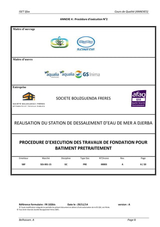 ISET Sfax Cours de Qualité (ANNEXES)
Belhassen. A Page 8
ANNEXE 4 : Procédure d’exécution N°2
Référence formulaire : FR 102bis Date le : 29/11/14 version : A
© Toute modification intégrale ou partielle du présent document en dehors d’une autorisation de la DS QSE, est illicite.
© Tout droit réservés Société Bouzguenda Frères (SBF).
Maitre d’ouvrage
Maitre d’œuvre
Entreprise
SOCIETE BOUZGUENDA FRERES
REALISATION DU STATION DE DESSALEMENT D’EAU DE MER A DJERBA
PROCEDURE D'EXECUTION DES TRAVAUX DE FONDATION POUR
BATIMENT PRETRAITEMENT
Emetteur
SBF
Marché
SDJ-001-15
Discipline
GC
Type Doc
PRE
N°Chrono
00003
Rev.
A
Page
8 / 20
 