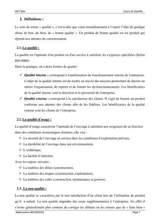 ISET Sfax Cours de Qualité
Abdessalem BELHASSEN Page 7
2. Définitions :
Le sens du terme « qualité », c’est-à-dire que vient immédiatement à l’esprit l’idée de quelque
chose de bon, de bien, de « bonne qualité ». Un produit de bonne qualité est un produit qui
répond aux attentes du consommateur.
2.1. La qualité :
La qualité est l'aptitude d'un produit ou d'un service à satisfaire les exigences spécifiées (Selon
ISO 9000)
Dans la pratique, on a deux formes de qualité :
✓ Qualité interne : correspond à l'amélioration du fonctionnement interne de l'entreprise.
L'objet de la qualité interne est de mettre en œuvre des moyens permettant de décrire au
mieux l'organisation, de repérer et de limiter les dysfonctionnements. Les bénéficiaires
de la qualité interne sont la direction et le personnel de l'entreprise.
✓ Qualité externe : correspond à la satisfaction des clients. Il s'agit de fournir un produit
conforme aux attentes des clients afin de les fidéliser. Les bénéficiaires de la qualité
externe sont les clients de l’entreprise.
2.2. La qualité d’usage :
La qualité d’usage caractérise l’aptitude de l’ouvrage à satisfaire aux exigences de sa fonction
dans des conditions économiques données, elle vise :
 La sécurité de l’ouvrage en service dans les conditions d’exploitation prévues,
 La durabilité de l’ouvrage dans son environnement,
 L’esthétique,
 La facilité d’entretien.
Avec les enjeux suivants :
 La maîtrise des délais (construction),
 La maîtrise des risques (construction, exploitation),
 La maîtrise des coûts (construction, maintenance et gestion).
2.3. La non qualité :
La non qualité se caractérise par la non satisfaction d’un client lors de l’utilisation du produit
qu’il a acheté. La non qualité engendre des couts supplémentaires à l’entreprise. En effet il
s’avère généralement plus couteux de corriger les défauts ou les erreurs que de « faire bien »
 