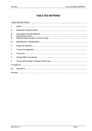 ISET Sfax Cours de Qualité (ANNEXES)
Belhassen. A Page 9
TABLE DES MATIÈRES
TABLE DES MATIÈRES ............................................................................................................................
I. OBJET ............................................................................................................................................
II. DOMAINE D’APPLICATION ..........................................................................................................
III. DOCUMENT DE REFERENCE .....................................................................................................
A. Documents du client.......................................................................................................................
B. Réglementations locales, normes et codes...................................................................................
IV. MOYENS DE L’ENTREPRISE.......................................................................................................
V. Etapes de réalisation......................................................................................................................
1. Travaux de préparation ..................................................................................................................
2. Excavation ......................................................................................................................................
3. Coulage Béton de propreté ............................................................................................................
4. Travaux de ferraillage, coffrage et bétonnage...............................................................................
VI. QUALITE...............................................................................................................................................
VII. SECURITE......................................................................................................................................
Annexes......................................................................................................................................................
 