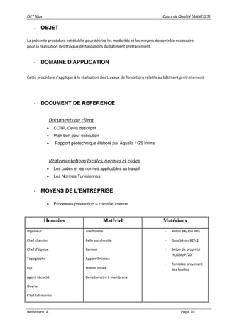 ISET Sfax Cours de Qualité (ANNEXES)
Belhassen. A Page 10
- OBJET
La présente procédure est établie pour décrire les modalités et les moyens de contrôle nécessaire
pour la réalisation des travaux de fondations du bâtiment prétraitement.
- DOMAINE D’APPLICATION
Cette procédure s’applique à la réalisation des travaux de fondations relatifs au bâtiment prétraitement.
- DOCUMENT DE REFERENCE
Documents du client
• CCTP, Devis descriptif
• Plan bon pour exécution
• Rapport géotechnique élaboré par Aqualia / GS Inima
Réglementations locales, normes et codes
• Les codes et les normes applicables au travail.
• Les Normes Tunisiennes.
- MOYENS DE L’ENTREPRISE
• Processus production – contrôle interne.
Humains Matériel Matériaux
Ingénieur
Chef chantier
Chef d’équipe
Topographe
Q/C
Agent sécurité
Ouvrier
Chef laboratoire
Tractopelle
Pelle sur chenille
Camion
Appareil niveau
Station totale
Densitomètre à membrane
- Béton B4/350 HRS
- Gros béton B2/c2
- Béton de propreté
HL/150/P/20
- Remblais provenant
des fouilles
 