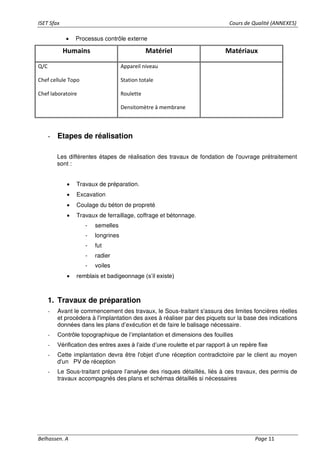 ISET Sfax Cours de Qualité (ANNEXES)
Belhassen. A Page 11
• Processus contrôle externe
Humains Matériel Matériaux
Q/C
Chef cellule Topo
Chef laboratoire
Appareil niveau
Station totale
Roulette
Densitomètre à membrane
- Etapes de réalisation
Les différentes étapes de réalisation des travaux de fondation de l'ouvrage prétraitement
sont :
• Travaux de préparation.
• Excavation
• Coulage du béton de propreté
• Travaux de ferraillage, coffrage et bétonnage.
- semelles
- longrines
- fut
- radier
- voiles
• remblais et badigeonnage (s’il existe)
1. Travaux de préparation
- Avant le commencement des travaux, le Sous-traitant s'assura des limites foncières réelles
et procédera à l'implantation des axes à réaliser par des piquets sur la base des indications
données dans les plans d’exécution et de faire le balisage nécessaire.
- Contrôle topographique de l’implantation et dimensions des fouilles
- Vérification des entres axes à l’aide d’une roulette et par rapport à un repère fixe
- Cette implantation devra être l'objet d'une réception contradictoire par le client au moyen
d'un PV de réception
- Le Sous-traitant prépare l’analyse des risques détaillés, liés à ces travaux, des permis de
travaux accompagnés des plans et schémas détaillés si nécessaires
 
