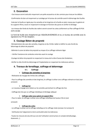 ISET Sfax Cours de Qualité (ANNEXES)
Belhassen. A Page 12
2. Excavation
- Ces travaux seront exécutés moyennant une pelle excavatrice et des camions pour évacuer les déblais.
-Confirmation du bon sol moyennant un sondage par le bureau de contrôle avant le démarrage des fouilles
-Exécuter la fouille en rigole pour les semelles et les longrines et la fouille en plein masse pour la galerie et
les supports filtres, toute en respectant le talutage en fonction des parois et vérifier le blindage
-Les niveaux des fonds du fouilles des radiers seront suivant les cotes conforment au Plan coffrage ID-PLN-
OCPS-30-000
Le fond de fouille sera réceptionné par AQUOILIA/SONEDE et /ou un bureau de contrôle avec la
signature d’un PV de réception.
3. Coulage Béton de propreté
-Réimplantation des axes des semelles, longrines et du limite radier et définir la cote d’arrêt du
bétonnage du béton de propreté.
-Délimiter la zone du béton de propreté au moyen d’un coffrage ordinaire léger
- Vérifier l'existence de conduites enterrées avant le coulage
-Coulage du béton de propreté en respectant le niveau de la côte d’assise des fondations
-Vérifier la côte d’arrêt du bétonnage et l’implantation en respectant les tolérances admise.
4. Travaux de ferraillage, coffrage et bétonnage
4.1. Coffrage
• Coffrage des semelles et longrines
- Réalisation du traçage des limites des coffrages.
- Pour le coffrage des semelles et des longrines, le coffrage à utiliser sera coffrage ordinaire en bois (voir
annexe1)
• Coffrage fut
- un nouveau traçage sera réalisé sur les semelles permettant le coffrage des futs
- Coffrage des futs par un coffrage métallique et blindage adéquat
• Coffrage radier pour galerie et support filtre
- Pour le radier, le coffrage à utiliser sera coffrage métallique de hauteur 50 cm (voir
annexe2)
• Coffrage des voiles
- Le coffrage à utiliser est le coffrage métallique et le coffrage mixte (annexe 3 et annexe 4)
- Vérification de l'alignement et de la verticalité selon les tolérances
-Toutes les mesures de sécurité aux cors de l'utilisation seront prises en compte (échafaudage,
étaiement...).
 