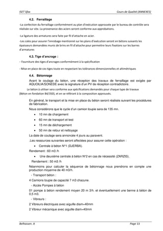 ISET Sfax Cours de Qualité (ANNEXES)
Belhassen. A Page 13
4.2. Ferraillage
-La confection du ferraillage conformément au plan d’exécution approuvée par le bureau de contrôle sera
réalisée sur site. La provenance des aciers seront conforme aux approbations.
-La ligature des armatures sera faite par fil d’attache en acier.
-Les cales pour assurer l’enrobage mentionné sur les plans d’exécution seront en bétons suivants les
épaisseurs demandées munis de brins en fil d’attache pour permettre leurs fixations sur les barres
d’armatures
4.3. Tige d’ancrage :
- Fourniture des tiges d'ancrages conformément à la spécification
- Mise en place de ces tiges toute en respectant les tolérances dimensionnelles et altimétriques
4.4. Bétonnage
Avant le coulage du béton, une réception des travaux de ferraillage est exigée par
AQUOILIA/SONEDE avec la signature d’un PV de réception contradictoire.
Le béton à utiliser sera conforme aux spécifications demandés pour chaque type de travaux
(Béton en fondation B4/350), et en se référant à la composition approuvés.
En général, le transport et la mise en place du béton seront réalisés suivant les procédures
de fabrication.
Nous considérons que le cycle d’un camion toupie sera de 135 mn.
• 10 mn de chargement
• 60 mn de transport et test
• 15 mn de déchargement
• 50 mn de retour et nettoyage
La date de coulage sera annoncée 4 jours au paravent.
.Les ressources suivantes seront affectées pour assurer cette opération :
• Centrale à béton N°1 (DJERBA).
Rendement : 60 m3 /h
• Une deuxième centrale à béton N°2 en cas de nécessité (ZARZIS).
Rendement : 50 m3 /h
Néanmoins pour calculer la séquence de bétonnage nous prendrons en compte une
production moyenne de 40 m3/h.
- Transport béton :
4 Camions toupie de capacité 7 m3 chacune.
- Accès Pompes à béton
01 pompe à béton rendement moyen 20 m 3/h. et éventuellement une benne à béton de
0,5 m3.
- Vibreurs :
2 Vibreurs électriques avec aiguille diam=40mm
2 Vibreur mécanique avec aiguille diam=40mm
 