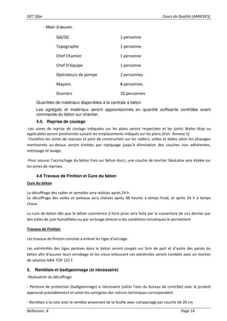ISET Sfax Cours de Qualité (ANNEXES)
Belhassen. A Page 14
- Main d’œuvre :
Quantités de matériaux disponibles à la centrale à béton
Les agrégats et matériaux seront approvisionnés en quantité suffisante contrôlée avant
commande du béton sur chantier.
4.5. Reprise de coulage
-Les zones de reprise de coulage indiquées sur les plans seront respectées et les joints Water-Stop ou
applicables seront positionnés suivant les emplacements indiqués sur les plans.(Voir Annexe 5)
-Toutefois les zones de reprises et joint de construction sur les radiers, voiles et dalles selon les phasages
mentionnés au-dessus seront traitées par repiquage jusqu'à élimination des couches non adhérentes,
nettoyage et lavage.
-Pour assurer l’accrochage du béton frais sur béton durci, une couche de mortier SikaLatex sera étalée sur
les zones de reprises.
4.6 Travaux de Finition et Cure du béton
Cure du béton
Le décoffrage des radier et semelles sera réalisés après 24 h.
Le décoffrage des voiles et poteaux sera réalisés après 48 heures à temps froid, et après 24 h à temps
chaux.
La cure de béton dès que le béton commence à faire prise sera faite par la couverture de ces dernier par
des toiles de jute humidifiées ou par arrosage directe si les conditions climatiques le permettent
Travaux de Finition
Les travaux de finition consiste a enlevé les tiges d’ancrage.
Les extrémités des tiges perdues dans le béton seront coupés sur 5cm de part et d’autre des parois du
béton afin d’assurer leurs enrobage et les creux entourant ces extrémités seront comblés avec un mortier
de solution SIKA TOP 122 F.
5. Remblais et badigeonnage (si nécessaire)
-Réalisation du décoffrage
- Peinture de protection (badigeonnage) si nécessaire (selon l'avis du bureau de contrôle) avec le produit
approuvé préalablement et selon les consignes des notices techniques correspondant.
- Remblais à la cote avec le remblai provenant de la fouille avec compactage par couche de 20 cm
QA/QC 1 personne
Topographe 1 personne
Chef Chantier 1 personne
Chef D’équipe 1 personne
Opérateurs de pompe 2 personnes
Maçons 8 personnes
Ouvriers 10 personnes
 