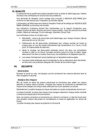ISET Sfax Cours de Qualité (ANNEXES)
Belhassen. A Page 15
VI. QUALITE
Le personnel de la qualité sera présent pendant toute la durée du bétonnage pour réaliser
les tests et les vérifications en accord avec les procédures.
Une demande de réception avant coulage sera envoyée à AQUALIA &GS INIMA pour
confirmer la date prévue pour l’inspection qui doit être signée.
L’autorisation de bétonnage sera après la réception finale de ferraillage par AQUALIA &GS
INIMA /SONEDE ou/et bureau de contrôle.
Les indications ci-dessous doivent être mentionnées sur le rapport d’inspection pour
chaque livraison de béton (Numéro de camion toupie à béton, heure de sortie de la centrale
à béton, Début de malaxage, Fin de malaxage, Quantités, Slump Test)
Les vérifications à faire sur le béton sont :
• Maniabilité : mesure de slump test avant bétonnage, pour chaque livraison (Slump
test entre 80 mm et 120 mm).
• Prélèvement de 09 éprouvettes cylindriques pour chaque journée de travail et
chaque type, en vue des essais d’écrasement par compression (3 à 7 jours, 3 à 28
jours, et 3 éprouvettes de réserves).
• Après le coulage, les éprouvettes prélevées seront mis dans une atmosphère
similaire à celle ou se trouve l’ouvrage concerné jusqu’à la prise du béton, après
elles seront mis dans un bassin d’eau avec une température ne dépassant pas 20°.
• Les essais d’écrasement seront réalisés par un laboratoire externe agrée.
• Les éprouvettes prélevées seront transportés du site au laboratoire dans des boites
en bois avec une protection adéquate afin d’éviter de les endommager.
VII. SECURITE
Instruction
Pendant le travail sur site, nos équipes suivront strictement les mesures décrites dans le
Plan d’hygiène et sécurité.
Analyse des risques
Afin de mettre en place les actions préventives et correctives pour pallier les risques
attachés à chaque nature d’activité, L’analyse des risques se construise en identifiant les
risques et les dangers de chaque tache effectuée lors d’une opération ou activité.
Généralement, la grille d’analyse du risque est basée sur quatre composantes comme suit :
La phase d’activité, la nature des risques et les dangers rattachés à chaque tache d’activité
y compris les risques liés à l’environnement.
Ainsi, les actions correctives et préventives qui mènent à conserver un état de travail avec
zéro accident, doivent être prises en considération et mises en application sur terrain de
travail.
La grille d’analyse des risques se présente en Annexe 6.
 