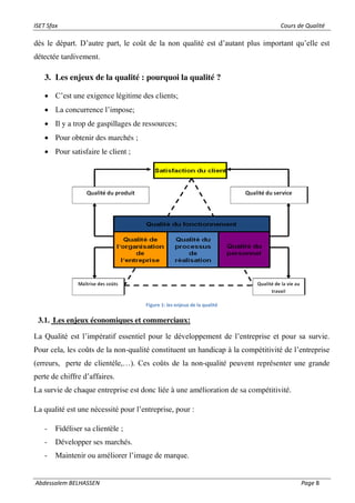 ISET Sfax Cours de Qualité
Abdessalem BELHASSEN Page 8
dès le départ. D’autre part, le coût de la non qualité est d’autant plus important qu’elle est
détectée tardivement.
3. Les enjeux de la qualité : pourquoi la qualité ?
• C’est une exigence légitime des clients;
• La concurrence l’impose;
• Il y a trop de gaspillages de ressources;
• Pour obtenir des marchés ;
• Pour satisfaire le client ;
Figure 1: les enjeux de la qualité
3.1. Les enjeux économiques et commerciaux:
La Qualité est l’impératif essentiel pour le développement de l’entreprise et pour sa survie.
Pour cela, les coûts de la non-qualité constituent un handicap à la compétitivité de l’entreprise
(erreurs, perte de clientèle,…). Ces coûts de la non-qualité peuvent représenter une grande
perte de chiffre d’affaires.
La survie de chaque entreprise est donc liée à une amélioration de sa compétitivité.
La qualité est une nécessité pour l’entreprise, pour :
- Fidéliser sa clientèle ;
- Développer ses marchés.
- Maintenir ou améliorer l’image de marque.
 
