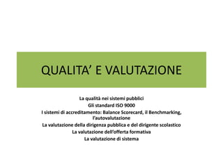 QUALITA’ E VALUTAZIONE
                    La qualità nei sistemi pubblici
                        Gli standard ISO 9000
I sistemi di accreditamento: Balance Scorecard, il Benchmarking,
                          l’autovalutazione
 La valutazione della dirigenza pubblica e del dirigente scolastico
                La valutazione dell’offerta formativa
                      La valutazione di sistema
 