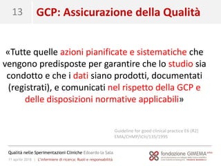 11 aprile 2018 | L’infermiere di ricerca: Ruoli e responsabilità
Qualità nelle Sperimentazioni Cliniche Edoardo la Sala
13 GCP: Assicurazione della Qualità
«Tutte quelle azioni pianificate e sistematiche che
vengono predisposte per garantire che lo studio sia
condotto e che i dati siano prodotti, documentati
(registrati), e comunicati nel rispetto della GCP e
delle disposizioni normative applicabili»
Guideline for good clinical practice E6 (R2)
EMA/CHMP/ICH/135/1995
 