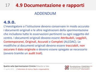 11 aprile 2018 | L’infermiere di ricerca: Ruoli e responsabilità
Qualità nelle Sperimentazioni Cliniche Edoardo la Sala
17 4.9 Documentazione e rapporti
4.9.0.
L’investigatore o l’istituzione devono conservare in modo accurato
i documenti originali e le altre registrazioni della sperimentazione
che includono tutte le osservazioni pertinenti su ogni soggetto del
centro. I documenti originali devono essere Attribuibili, Leggibili,
Contemporanei, Originali, Accurati e Completi (ALCOAC). Le
modifiche ai documenti originali devono essere tracciabili, non
oscurare il dato originale e devono essere spiegate se necessario
(ovvero tramite un audit trail).
ADDENDUM
 