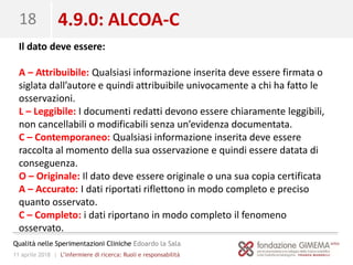 11 aprile 2018 | L’infermiere di ricerca: Ruoli e responsabilità
Qualità nelle Sperimentazioni Cliniche Edoardo la Sala
18 4.9.0: ALCOA-C
Il dato deve essere:
A – Attribuibile: Qualsiasi informazione inserita deve essere firmata o
siglata dall’autore e quindi attribuibile univocamente a chi ha fatto le
osservazioni.
L – Leggibile: I documenti redatti devono essere chiaramente leggibili,
non cancellabili o modificabili senza un’evidenza documentata.
C – Contemporaneo: Qualsiasi informazione inserita deve essere
raccolta al momento della sua osservazione e quindi essere datata di
conseguenza.
O – Originale: Il dato deve essere originale o una sua copia certificata
A – Accurato: I dati riportati riflettono in modo completo e preciso
quanto osservato.
C – Completo: i dati riportano in modo completo il fenomeno
osservato.
 