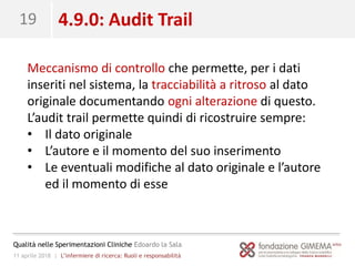 11 aprile 2018 | L’infermiere di ricerca: Ruoli e responsabilità
Qualità nelle Sperimentazioni Cliniche Edoardo la Sala
19 4.9.0: Audit Trail
Meccanismo di controllo che permette, per i dati
inseriti nel sistema, la tracciabilità a ritroso al dato
originale documentando ogni alterazione di questo.
L’audit trail permette quindi di ricostruire sempre:
• Il dato originale
• L’autore e il momento del suo inserimento
• Le eventuali modifiche al dato originale e l’autore
ed il momento di esse
 