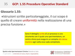 11 aprile 2018 | L’infermiere di ricerca: Ruoli e responsabilità
Qualità nelle Sperimentazioni Cliniche Edoardo la Sala
35 GCP: 1.55 Procedure Operative Standard
Glossario 1.55:
«Istruzioni scritte particolareggiate, il cui scopo è
quello di creare uniformità nella realizzazione di una
precisa funzione.»
Sono il dettaglio scritto di un processo e uno
strumento con il quale uno sperimentatore, un
centro clinico può eseguire un compito alla stessa
maniera ogni volta esso vada completato.
 
