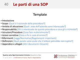11 aprile 2018 | L’infermiere di ricerca: Ruoli e responsabilità
Qualità nelle Sperimentazioni Cliniche Edoardo la Sala
40
Template
• Intestazione
• Scopo [Qual è il razionale della procedura?]
• Ambito di attuazione [Quali aree dell’azienda sono interessate?]
• Responsabilità [Chi è interessato da questa procedura e cosa gli è richiesto?]
• Istruzioni/Procedure [Cosa fare materialmente?]
• Azioni correttive [Cosa si fa in caso di errore?]
• Riferimenti [Leggi/Normative/Regolamenti importanti]
• Definizioni [Quali parole sono usate che il lettore potrebbe non capire?]
• Appendice e allegati [Altri documenti rilevanti]
Le parti di una SOP
 