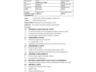 Documento #
[1]
Titolo:
[Preparare il caffè]
Data di stampa:
[Data]
Revisione #
1.0
Redatto da:
[Autore]
Data di redazione :
[Data]
In vigore da:
[Data]
Rivista da:
[Revisore]
Data Revisione:
[Data]
Standard:
[Standard, Legge,
o Regolamento]
Approvata da:
[Approv]
Data Approvazione
[Date]
Scopo: Assicurare che il caffè sia preparato a regola d’arte
Ambito: Tutti gli uffici del Centro
Responsabilità: Personale del Centro che desidera il caffè
Definizioni: Per macchina del caffè si intende il modello Moka
Procedure:
1.0 PRENDERE LA MACCHINA DEL CAFFÈ
1.1 La macchina del caffè si trova nell’apposito armadietto etichettato “Caffè”
1.2 Assicurarsi che la macchina del caffè sia pulita, smontandola
1.3 Nel caso il filtro sia pieno di caffè svuotarlo e sciacquarlo
2.0 AGGIUNGERE L’ACQUA
2.1 Calcolare la quantità di acqua necessaria:
 1 tazzina caffè = 25 ml
2.2 Aggiungere l’acqua facendo attenzione a non superare mai la valvola.
3.0 AGGIUNGERE IL CAFFÈ
3.1 Rimettere a posto il filtro
3.2 Il caffè si trova nel barattolo contrassegnato dalla etichetta “Caffè”.
3.3 Aggiungere 6 grammi di polvere per ogni tazzina, pressando leggermente
4.0 CHIUDERE LA MACCHINETTA
4.1 Avvitare la parte superiore sulla parte inferiore.
4.2 Fare attenzione a stringere bene
5.0 METTERE LA MACCHINETTA SUL FUOCO E ACCENDERLO
5.1 Controllare che il gas sia aperto, mettere la macchinetta sul fornello e accendere
6.0 SERVIRE IL CAFFÈ
5.1 Aspettare che il caffè abbia finito di uscire
5.2 Spegnere il gas
5.3 Versare il caffè nella tazzina
 