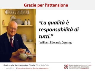 11 aprile 2018 | L’infermiere di ricerca: Ruoli e responsabilità
Qualità nelle Sperimentazioni Cliniche Edoardo la Sala
“La qualità è
responsabilità di
tutti.”
William Edwards Deming
Grazie per l’attenzione
 