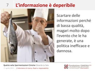11 aprile 2018 | L’infermiere di ricerca: Ruoli e responsabilità
Qualità nelle Sperimentazioni Cliniche Edoardo la Sala
7 L’informazione è deperibile
Scartare delle
informazioni perché
di bassa qualità,
magari molto dopo
l’evento che le ha
generate, è una
politica inefficace e
dannosa.
 