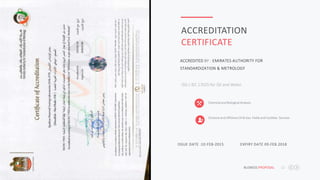 BUSNESS PROPOSAL 12
ACCREDITATION
CERTIFICATE
ISO / IEC 17025:for Oil and Water .
ACCREDITED BY : EMIRATES AUTHORITY FOR
STANDARDIZATION & METROLOGY
Chemical and Biological Analysis
Onshore and Offshore Oil & Gas Fields and Facilities Services
ISSUE DATE :10.FEB-2015 EXPIRY DATE 09.FEB.2018
 