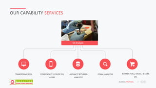 JAFAR DESIGNS STUDIO BUSNESS PROPOSAL 17
OUR CAPABILITY SERVICES
Oil Analysis
TRANSFORMER OIL CONDENSATE / CRUDE OIL
ASSAY
ASPHALT/ BITUMEN
ANALYSIS
BUNKER FUEL/ DIESEL & LUBE
OIL
FOAM, ANALYSIS
 