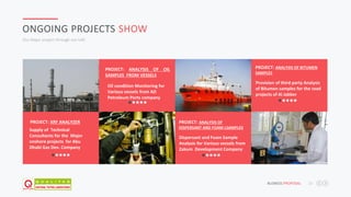 JAFAR DESIGNS STUDIO BUSNESS PROPOSAL 22
ONGOING PROJECTS SHOW
Our Major project through out UAE
Supply of Technical
Consultants for the Major
onshore projects for Abu
Dhabi Gas Dev. Company
PROJECT: XRF ANALYZER
Oil condition Monitoring for
Various vessels from AD
Petroleum Ports company
PROJECT: ANALYSIS OF OIL
SAMPLES FROM VESSELS
Dispersant and Foam Sample
Analysis for Various vessels from
Zakum Development Company
PROJECT: ANALYSIS OF
DISPERSANT AND FOAM LSAMPLES
Provision of third party Analysis
of Bitumen samples for the road
projects of Al Jabber
PROJECT: ANALYSIS OF BITUMEN
SAMPLES
 