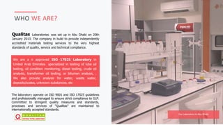 JAFAR DESIGNS STUDIO
WHO WE ARE?
We are a n approved ISO 17025 Laboratory in
United Arab Emirates specialized in testing of lube oil
testing, oil condition monitoring, diesel testing, crude oil
analysis, transformer oil testing, or bitumen analysis, .
We also provide analysis for water, waste water,
deposits/scales, unknown substances, etc
Qualitas Laboratories was set up in Abu Dhabi on 20th
January 2013. The company in build to provide independently
accredited materials testing services to the very highest
standards of quality, service and technical compliance.
The laboratory operate on ISO 9001 and ISO 17025 guidelines
and professionally managed to ensure strict compliance to GLP.
Committed to stringent quality measures and standards,
processes and services of “Qualitas” are maintained to
internationally accepted standards.
Our Laboratory In Abu Dhabi
 