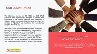 JAFAR DESIGNS STUDIO
OUR COMMITMENT
WE ARE COMMITTED TO OUR
GOALS AND POLICY!
Qualitas Laboratories is your “one stop shop” for all your testing
requirements, considering the fast track, high volume, and potentially
diverse nature of our services.
The laboratory operate on ISO 9001 and ISO 17025
guidelines and professionally managed to ensure strict
compliance to the testing standards and committed to
stringent quality measures and its standards, processes and
services of “Qualitas” are maintained to internationally
accepted standards buy
We have fully qualified and experienced personnel
to design and implement the testing programmes
tailored to clients’ individual investigative
requirements. Our advisory services and laboratory
testing services are offered to meet IP BSI, ASTM,
UOP, ISO EN , APHA, AWWA,WEF, USEPA,FDA/BAM
and other international specifications for materials.
 