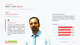 JAFAR DESIGNS STUDIO BUSNESS PROPOSAL 9
MEET OUR BOSS
Inset some short and brief lorem ipsum explanatory text about title here
Head of Mission/ Technical Director
More than 25 years of Laboratory Experience in
the field of Oil and Gas. The key member to
develop the Transformer Analysis in UAE about
20 years ago
EDUCATION & EXPERIENCE
Creativity 75%
Team Work 80%
Strategy 70%
Leadership 90%
CAPABILITIES.my role is to abide by specific
internally established control systems
and authorities, to lead by personal
example and encourage all
employees to conduct their activities
in accordance with all applicable laws
and the Company’s standards and
policies,
MORE ABOUT ME
SHAJI
PURUSHOTHAMAN
 