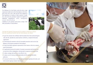 ● To give the customers the confidence that the products have been produced hygieni
cally and safe, and that the system has been verified by a competent third party
organisation.
● To demonstrate the intention to take all reasonable precautions and exercise due
diligence in the hygienic production of the products.
● To meet Food Safety legislation requirements of the countries where the company
export food products.
● To significantly decrease the number of customer assessments and therefore save
cost and time with an independent, internationally recognised certification body.
● To reduce wastage and recalls in a cost-effective way.
● To reduce costs by having a better relationship with the national food safety
authorities.
● To increase the effectiveness of the Management System regarding food safety, and
work towards ongoing company improvement.
Through the Qualitas International Accredited Certiﬁcation scheme,
there are signiﬁcant beneﬁts that the food industry can obtain :
The fulﬁlment of a Food Safety system has been a legal
requirement within most of the food industry in the Euro-
pean Union (EU) since 1996 and has been adopted by
local legislation in a number of other countries. In addi-
tion, more and more purchasers require the suppliers to
implement comprehensive safety management
system, which build up
conﬁdence to all customers and society at large of the
safety and quality of food products.
 