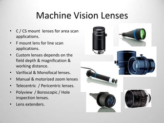 Machine Vision Lenses
• C / CS mount lenses for area scan
applications.
• F mount lens for line scan
applications.
• Custom lenses depends on the
field depth & magnification &
working distance.
• Varifocal & Monofocal lenses.
• Manual & motorized zoom lenses
• Telecentric / Pericentric lenses.
• Polyview / Boroscopic / Hole
inspection lenses.
• Lens extenders.

 