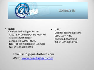 • India:

Qualitas Technologies Pvt Ltd
#1007 S.M Complex, 43rd Main Rd
Rajarajeshwari Nagar
Bangalore 560098 (INDIA)
Tel: +91-80-28602688/41512688
Fax: +91-80-28603213

• USA:

Email: info@qualitastech.com
Web: www.qualitastech.com

Qualitas Technologies Inc
6106 189th Pl NE
Redmond, WA 98052
Tel: +1-425-605-4717

 