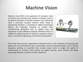 Machine Vision
•

Machine vision (MV) is the application of computer vision
to industry and manufacturing. Whereas computer vision is
the general discipline of making computers see (understand
what is perceived visually), machine vision, being an
engineering discipline, is interested in digital input/output
devices and computer networks to control other
manufacturing equipment such as robotic arms and
equipment to eject defective products. Machine Vision is a
subfield of engineering that is related to computer science,
optics, mechanical engineering, and industrial automation.

•

One of the most common applications of Machine Vision is the inspection of manufactured
goods such as semiconductor chips, automobiles, food and pharmaceuticals. Just as human
inspectors working on assembly lines visually inspect parts to judge the quality of
workmanship, so machine vision systems use digital cameras, smart cameras and image
processing software to perform similar inspections.

 