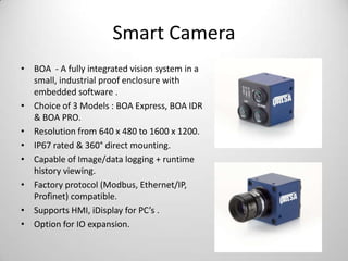 Smart Camera
• BOA - A fully integrated vision system in a
small, industrial proof enclosure with
embedded software .
• Choice of 3 Models : BOA Express, BOA IDR
& BOA PRO.
• Resolution from 640 x 480 to 1600 x 1200.
• IP67 rated & 360° direct mounting.
• Capable of Image/data logging + runtime
history viewing.
• Factory protocol (Modbus, Ethernet/IP,
Profinet) compatible.
• Supports HMI, iDisplay for PC’s .
• Option for IO expansion.

 