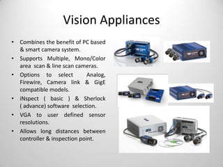 Vision Appliances
• Combines the benefit of PC based
& smart camera system.
• Supports Multiple, Mono/Color
area scan & line scan cameras.
• Options to select
Analog,
Firewire, Camera link & GigE
compatible models.
• iNspect ( basic ) & Sherlock
( advance) software selection.
• VGA to user defined sensor
resolutions.
• Allows long distances between
controller & inspection point.

 