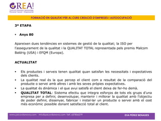 FORMACIÓ EN QUALITAT PER AL CURS CREACIÓ D’EMPRESES I AUTOOCUPACIÓ

    3ª ETAPA

       Anys 80

    Apareixen dues tendències en sistemes de gestió de la qualitat; la ISO per
    l’assegurament de la qualitat i la QUALITAT TOTAL representada pels premis Malcom
    Baldrig (USA) i EFQM (Europa).


    ACTUALITAT


        Els productes i serveis tenen qualitat quan satisfan les necessitats i expectatives
         dels clients.
        La qualitat real és la que percep el client com a resultat de la comparació del
         producte o servei amb altres i amb les seves pròpies expectatives.
        La qualitat és dinàmica i el que avui satisfà el client deixa de fer-ho demà.
        QUALITAT TOTAL: Sistema efectiu que integra esforços de tots els grups d’una
         empresa per a definir, desenvolupar, mantenir i millorar la qualitat amb l’objectiu
         de poder definir, dissenyar, fabricar i instal·lar un producte o servei amb el cost
         més econòmic possible donant satisfacció total al client.


www.psicovilanova.com · info@psicovilanova.com· Telf. 637856379                EVA PÉREZ BENAGES
 