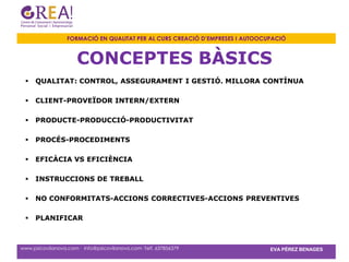 FORMACIÓ EN QUALITAT PER AL CURS CREACIÓ D’EMPRESES I AUTOOCUPACIÓ



                      CONCEPTES BÀSICS
    QUALITAT: CONTROL, ASSEGURAMENT I GESTIÓ. MILLORA CONTÍNUA

    CLIENT-PROVEÏDOR INTERN/EXTERN

    PRODUCTE-PRODUCCIÓ-PRODUCTIVITAT

    PROCÉS-PROCEDIMENTS

    EFICÀCIA VS EFICIÈNCIA

    INSTRUCCIONS DE TREBALL

    NO CONFORMITATS-ACCIONS CORRECTIVES-ACCIONS PREVENTIVES

    PLANIFICAR



www.psicovilanova.com · info@psicovilanova.com· Telf. 637856379                EVA PÉREZ BENAGES
 