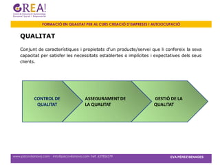FORMACIÓ EN QUALITAT PER AL CURS CREACIÓ D’EMPRESES I AUTOOCUPACIÓ


    QUALITAT

    Conjunt de característiques i propietats d’un producte/servei que li confereix la seva
    capacitat per satisfer les necessitats establertes o implícites i expectatives dels seus
    clients.




             CONTROL DE                      ASSEGURAMENT DE           GESTIÓ DE LA
              QUALITAT                       LA QUALITAT               QUALITAT




www.psicovilanova.com · info@psicovilanova.com· Telf. 637856379                EVA PÉREZ BENAGES
 